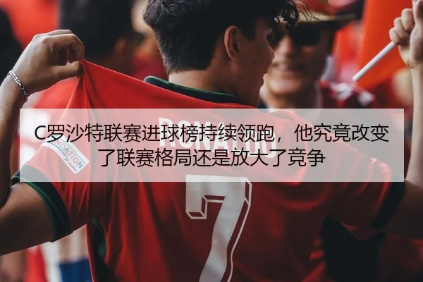 C罗沙特联赛进球榜持续领跑，他究竟改变了联赛格局还是放大了竞争